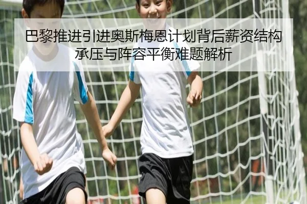巴黎推进引进奥斯梅恩计划背后薪资结构承压与阵容平衡难题解析