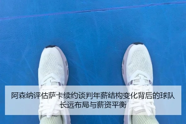 阿森纳评估萨卡续约谈判年薪结构变化背后的球队长远布局与薪资平衡