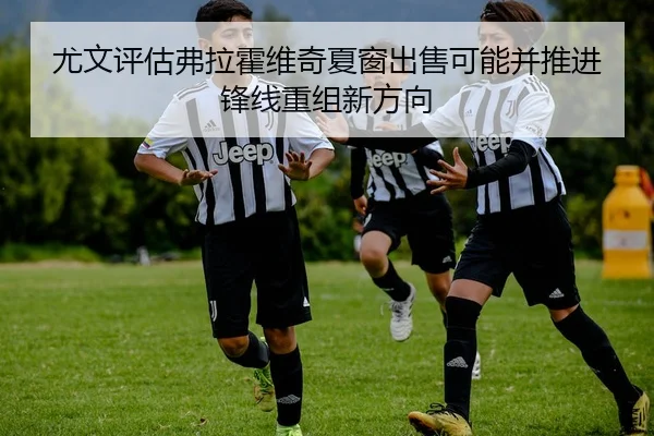 尤文评估弗拉霍维奇夏窗出售可能并推进锋线重组新方向