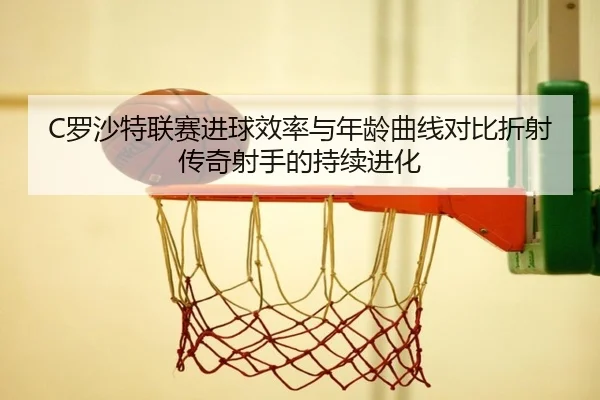 C罗沙特联赛进球效率与年龄曲线对比折射传奇射手的持续进化