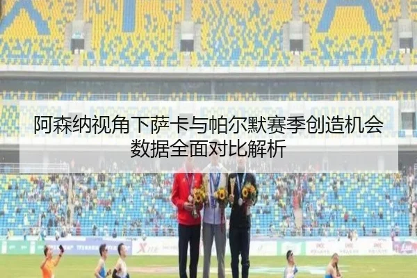 阿森纳视角下萨卡与帕尔默赛季创造机会数据全面对比解析