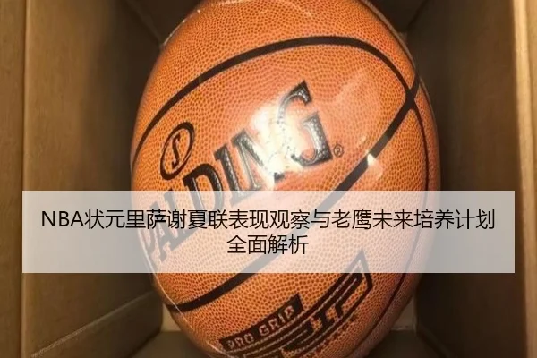 NBA状元里萨谢夏联表现观察与老鹰未来培养计划全面解析