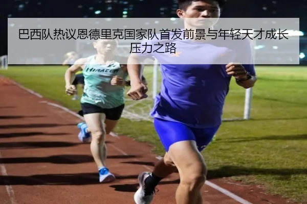 巴西队热议恩德里克国家队首发前景与年轻天才成长压力之路