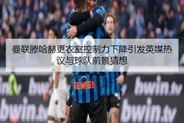 曼联滕哈赫更衣室控制力下降引发英媒热议与球队前景猜想