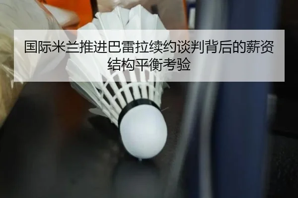 国际米兰推进巴雷拉续约谈判背后的薪资结构平衡考验