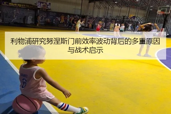 利物浦研究努涅斯门前效率波动背后的多重原因与战术启示