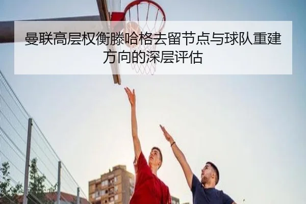 曼联高层权衡滕哈格去留节点与球队重建方向的深层评估