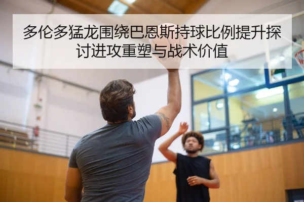 多伦多猛龙围绕巴恩斯持球比例提升探讨进攻重塑与战术价值