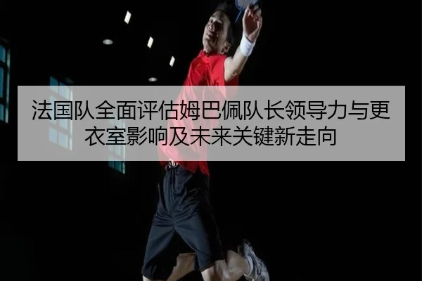 法国队全面评估姆巴佩队长领导力与更衣室影响及未来关键新走向