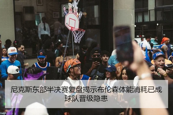 尼克斯东部半决赛复盘揭示布伦森体能消耗已成球队晋级隐患