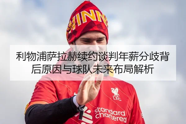 利物浦萨拉赫续约谈判年薪分歧背后原因与球队未来布局解析