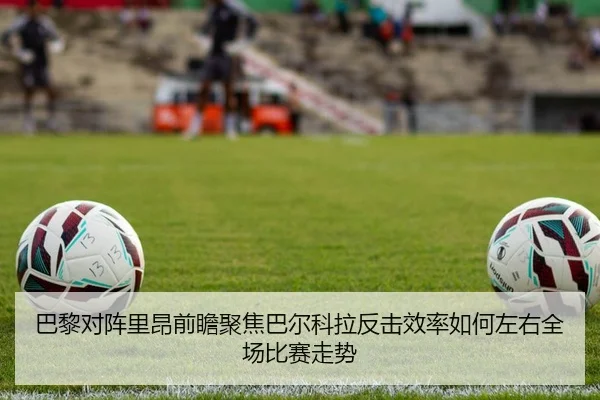 巴黎对阵里昂前瞻聚焦巴尔科拉反击效率如何左右全场比赛走势