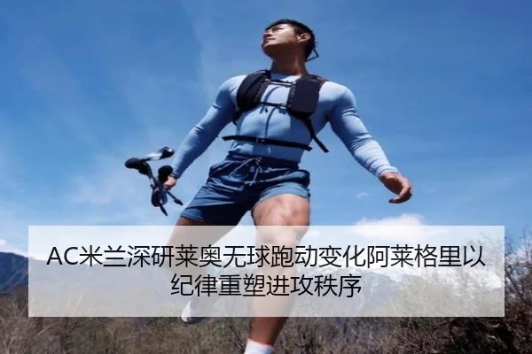 AC米兰深研莱奥无球跑动变化阿莱格里以纪律重塑进攻秩序